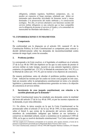 Expediente D-7685
obligatoria, soldados regulares, bachilleres campesinos, etc., no
pueden ser expuestos al fuego enemigo, señalando que deben ser
entrenados para desarrollar actividades de bienestar social y tareas
destinadas a la preservación del medio ambiente y la conservación
ecológica. Por ello, el servicio alternativo con funciones sociales del
servicio militar obligatorio es una solución que se hace compatible
con la obligación de prestar el servicio al Estado y a la comunidad sin
menoscabar las libertades individuales. […]”
VI. CONSIDERACIONES Y FUNDAMENTOS
1. Competencia
De conformidad con lo dispuesto en el artículo 241, numeral 4º, de la
Constitución Política, la Corte Constitucional es competente para conocer y
decidir definitivamente sobre las demandas de inconstitucionalidad contra
normas de rango legal, como las acusadas.
2. Problema jurídico
Le corresponde a la Corte resolver, si el legislador, al establecer en el artículo
27 de la Ley 48 de 1993 dos hipótesis en las que se está exento de prestar el
servicio militar en todo tiempo, incurrió en una omisión legislativa relativa
contraria a la igualdad (art. 13 C.P.), la libertad de conciencia (art. 18 C.P.) y a
la libertad de cultos (art. 19 C.P.), por no incluir a los objetores de conciencia.
De manera preliminar, antes de abordar el problema jurídico propuesto, la
Corte indicará las razones por las cuales no existe cosa juzgada en este caso,
hará un recuento sobre la jurisprudencia constitucional en torno a la omisión
legislativa y presentará unas consideraciones generales en torno a la objeción
de conciencia al servicio militar.
3. Inexistencia de cosa juzgada constitucional, con relación a la
cuestión planteada por la demanda160
La Corte Constitucional nunca ha estudiado una demanda contra la totalidad
del texto del artículo 27 de la Ley 48 de 1993, ni por las razones expuestas en
la demanda, ni por otras diferentes.
3.1. En efecto, la única ocasión en la que la Corte Constitucional se ha
pronunciado sobre el artículo 27 de la Ley 48 de 1993, lo hizo parcialmente,
sobre el literal b, que exime de la prestación del servicio militar a los
miembros de comunidades indígenas que habiten en sus territorios y
conserven su identidad cultural, social y económica en la sentencia C-058 de
1994, en la que se resolvió declararlo constitucional.161
La Corte consideró que
160 Este acápite de la Sentencia corresponde en lo esencial, salvo ajustes menores, al texto de la
ponencia originalmente presentada por la Magistrada María Victoria Calle Correa.
161 Corte Constitucional, sentencia C-058 de 1994 (MP Alejandro Martínez Caballero, SV Eduardo
79
 