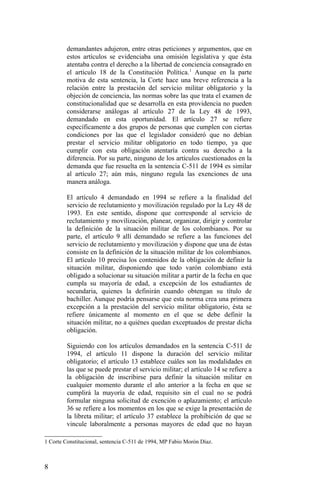 demandantes adujeron, entre otras peticiones y argumentos, que en
estos artículos se evidenciaba una omisión legislativa y que ésta
atentaba contra el derecho a la libertad de conciencia consagrado en
el artículo 18 de la Constitución Política.1
Aunque en la parte
motiva de esta sentencia, la Corte hace una breve referencia a la
relación entre la prestación del servicio militar obligatorio y la
objeción de conciencia, las normas sobre las que trata el examen de
constitucionalidad que se desarrolla en esta providencia no pueden
considerarse análogas al artículo 27 de la Ley 48 de 1993,
demandado en esta oportunidad. El artículo 27 se refiere
específicamente a dos grupos de personas que cumplen con ciertas
condiciones por las que el legislador consideró que no debían
prestar el servicio militar obligatorio en todo tiempo, ya que
cumplir con esta obligación atentaría contra su derecho a la
diferencia. Por su parte, ninguno de los artículos cuestionados en la
demanda que fue resuelta en la sentencia C-511 de 1994 es similar
al artículo 27; aún más, ninguno regula las exenciones de una
manera análoga.
El artículo 4 demandado en 1994 se refiere a la finalidad del
servicio de reclutamiento y movilización regulado por la Ley 48 de
1993. En este sentido, dispone que corresponde al servicio de
reclutamiento y movilización, planear, organizar, dirigir y controlar
la definición de la situación militar de los colombianos. Por su
parte, el artículo 9 allí demandado se refiere a las funciones del
servicio de reclutamiento y movilización y dispone que una de éstas
consiste en la definición de la situación militar de los colombianos.
El artículo 10 precisa los contenidos de la obligación de definir la
situación militar, disponiendo que todo varón colombiano está
obligado a solucionar su situación militar a partir de la fecha en que
cumpla su mayoría de edad, a excepción de los estudiantes de
secundaria, quienes la definirán cuando obtengan su título de
bachiller. Aunque podría pensarse que esta norma crea una primera
excepción a la prestación del servicio militar obligatorio, ésta se
refiere únicamente al momento en el que se debe definir la
situación militar, no a quiénes quedan exceptuados de prestar dicha
obligación.
Siguiendo con los artículos demandados en la sentencia C-511 de
1994, el artículo 11 dispone la duración del servicio militar
obligatorio; el artículo 13 establece cuáles son las modalidades en
las que se puede prestar el servicio militar; el artículo 14 se refiere a
la obligación de inscribirse para definir la situación militar en
cualquier momento durante el año anterior a la fecha en que se
cumplirá la mayoría de edad, requisito sin el cual no se podrá
formular ninguna solicitud de exención o aplazamiento; el artículo
36 se refiere a los momentos en los que se exige la presentación de
la libreta militar; el artículo 37 establece la prohibición de que se
vincule laboralmente a personas mayores de edad que no hayan
1 Corte Constitucional, sentencia C-511 de 1994, MP Fabio Morón Díaz.
8
 