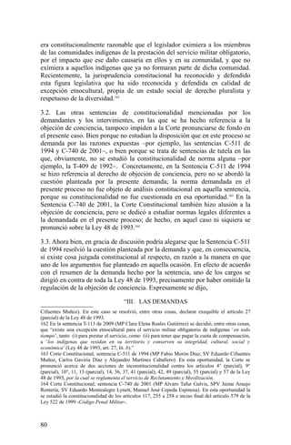 era constitucionalmente razonable que el legislador eximiera a los miembros
de las comunidades indígenas de la prestación del servicio militar obligatorio,
por el impacto que ese daño causaría en ellos y en su comunidad, y que no
eximiera a aquellos indígenas que ya no formaran parte de dicha comunidad.
Recientemente, la jurisprudencia constitucional ha reconocido y defendido
esta figura legislativa que ha sido reconocida y defendida en calidad de
excepción etnocultural, propia de un estado social de derecho pluralista y
respetuoso de la diversidad.162
3.2. Las otras sentencias de constitucionalidad mencionadas por los
demandantes y los intervinientes, en las que se ha hecho referencia a la
objeción de conciencia, tampoco impiden a la Corte pronunciarse de fondo en
el presente caso. Bien porque no estudian la disposición que en este proceso se
demanda por las razones expuestas –por ejemplo, las sentencias C-511 de
1994 y C-740 de 2001–, o bien porque se trata de sentencias de tutela en las
que, obviamente, no se estudió la constitucionalidad de norma alguna –por
ejemplo, la T-409 de 1992–. Concretamente, en la Sentencia C-511 de 1994
se hizo referencia al derecho de objeción de conciencia, pero no se abordó la
cuestión planteada por la presente demanda; la norma demandada en el
presente proceso no fue objeto de análisis constitucional en aquella sentencia,
porque su constitucionalidad no fue cuestionada en esa oportunidad.163
En la
Sentencia C-740 de 2001, la Corte Constitucional también hizo alusión a la
objeción de conciencia, pero se dedicó a estudiar normas legales diferentes a
la demandada en el presente proceso; de hecho, en aquel caso ni siquiera se
pronunció sobre la Ley 48 de 1993.164
3.3. Ahora bien, en gracia de discusión podría alegarse que la Sentencia C-511
de 1994 resolvió la cuestión planteada por la demanda y que, en consecuencia,
sí existe cosa juzgada constitucional al respecto, en razón a la manera en que
uno de los argumentos fue planteado en aquella ocasión. En efecto de acuerdo
con el resumen de la demanda hecho por la sentencia, uno de los cargos se
dirigió en contra de toda la Ley 48 de 1993, precisamente por haber omitido la
regulación de la objeción de conciencia. Expresamente se dijo,
“III. LAS DEMANDAS
Cifuentes Muñoz). En este caso se resolvió, entre otras cosas, declarar exequible el artículo 27
(parcial) de la Ley 48 de 1993.
162 En la sentencia T-113 de 2009 (MP Clara Elena Reales Gutiérrez) se decidió, entre otras cosas,
que “existe una excepción etnocultural para el servicio militar obligatorio de indígenas ‘en todo
tiempo’, tanto (i) para prestar el servicio, como (ii) para tener que pagar la cuota de compensación,
a ‘los indígenas que residan en su territorio y conserven su integridad, cultural, social y
económica’ (Ley 48 de 1993, art. 27, lit. b).”
163 Corte Constitucional, sentencia C-511 de 1994 (MP Fabio Morón Díaz; SV Eduardo Cifuentes
Muñoz, Carlos Gaviria Díaz y Alejandro Martínez Caballero). En esta oportunidad, la Corte se
pronunció acerca de dos acciones de inconstitucionalidad contra los artículos 4° (parcial), 9°
(parcial), 10°, 11, 13 (parcial), 14, 36, 37, 41 (parcial), 42, 49 (parcial), 55 (parcial) y 57 de la Ley
48 de 1993, por la cual se reglamenta el servicio de Reclutamiento y Movilización.
164 Corte Constitucional, sentencia C-740 de 2001 (MP Alvaro Tafur Galvis, SPV Jaime Araujo
Rentería, SV Eduardo Montealegre Lynett, Manuel José Cepeda Espinosa). En esta oportunidad la
se estudió la constitucionalidad de los artículos 117, 255 a 258 e inciso final del artículo 579 de la
Ley 522 de 1999 -Código Penal Militar-.
80
 