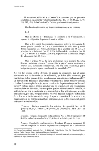Expediente D-7685
1. El accionante ALMANZA y GONGORA considera que los preceptos
señalados en su demanda violan los artículos 1o., 2o., 13, 15, 18, 22, 45, 95,
216, 217 y 218 de la Constitución Política, por las razones siguientes:
- Que las violaciones son por interpretación errónea y por omisión.
[…]
- Que el artículo 57 demandado es contrario a la Constitución, al
suponer la obligación de prestar el servicio militar.
- Que la ley omitió los mandatos superiores sobre la prevalencia del
interés general (artículo 1o. C.N.), la protección de la vida, honra y bienes
de los ciudadanos (2o. C.N.), el principio de la igualdad (art. 13 C.N.), el
principio de la intimidad (art. 15 C.N.), la libertad de conciencia (art. 18
C.N.), el derecho a la paz (art. 22 C.N.), la protección y formación integral
del adolescente (art. 45 C.N.).
- Que el artículo 95 de la Carta al disponer en su numeral 3o. sobre
deberes ciudadanos, estos se "circunscriben a apoyar", o sea a respaldar, a
estar al lado, a prestarles colaboración. De este texto se concluye que la
obligación primaria reposa en cabeza de las autoridades.”165
3.4. En tal sentido podría decirse, en gracia de discusión, que el cargo
presentado por la demanda de la referencia, ya había sido conocido, por
cuanto toda la ley, esto es, todos y cada uno de sus artículos, incluyendo el 27,
ya habrían sido declarados exequibles con relación al cargo de haber omitido
el deber de contemplar la objeción de conciencia. Suponiendo que tal fuera el
cargo,166
en todo caso es preciso concluir que no se estableció una cosa juzgada
constitucional en este caso. Por una parte, porque al considerar la cuestión, el
análisis hecho por la sentencia se circunscribió a los artículos que se están
analizando y, por otra, porque nunca se resolvió declarar exequible la totalidad
de la ley, en relación con dicho cargo. La parte resolutiva de la sentencia se
circunscribió a las normas específicas analizadas, no a la ley en general, como
se muestra a continuación:
“Primero. Declarar exequibles los artículos 4o. (parcial), 9o., 10, 11
(parcial), 13, 14, 42 literal a), 49 (parcial), 55 (parcial) y 57 de la Ley 48 de
1993.
Segundo.- Estese a lo resuelto en la sentencia No. C-406 de septiembre 15
de 1994, sobre los artículos 36 y 37, 41 literal h) de la Ley 48 de 1993.
Tercero.- En relación con los menores de más de 15 años y menores de 18
años se cumplirán las normas de protección consagradas en la Convención
165 Corte Constitucional, sentencia C-511 de 1994 (MP Fabio Morón Díaz; SV Eduardo Cifuentes
Muñoz, Carlos Gaviria Díaz y Alejandro Martínez Caballero).
166 Nótese que en el resumen de la demanda hecho por la sentencia no se advierte que se emplee el
concepto de objeción de conciencia.
81
 
