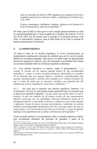 sobre los Derechos del Niño de 1989, adoptada en la resolución 44/25 de la
Asamblea General de las Naciones Unidas y ratificada por Colombia (Ley
12 de 1991).
Cópiese, comuníquese, notifíquese, cúmplase, insértese en la Gaceta de la
Corte Constitucional y archívese el expediente.”167
Por tanto, para la Sala es claro que no existe ningún pronunciamiento en sede
de constitucionalidad que se haya ocupado por completo del artículo 27 de la
Ley 48 de 1993, por las razones que es acusado en el presente proceso o por
otras. A continuación, entonces, pasa la Sala Plena de la Corte a estudiar de
fondo la demanda de la referencia.
4. La omisión legislativa
Al tratar el tema de la omisión legislativa, la Corte Constitucional, en
jurisprudencia ampliamente reiterada, ha señalado que, por la vía de la acción
pública de inconstitucionalidad, cabe ejercer el control sobre las denominadas
omisiones legislativas relativas, pero ha rechazado la posibilidad del control
de constitucionalidad sobre las omisiones legislativas absolutas.
4.1. Una omisión legislativa es relativa, según la jurisprudencia, “(…)
cuando se vincula con un aspecto puntual dentro de una normatividad
específica (…) (que) se vuelve constitucionalmente reprochable si se predica
de un elemento que, por razones lógicas o jurídicas –específicamente por
razones constitucionales-, debería estar incluido en el sistema normativo de
que se trata, de modo que su ausencia constituye una imperfección del
régimen que lo hace inequitativo, inoperante o ineficiente.”168
4.1.1. Así, para que se presente una omisión legislativa contraria a la
Constitución, la Corte, en una primera etapa, puntualizó que era necesario que
se diesen los siguientes supuestos: “a) que exista una norma sobre la cual se
predica; b) que una omisión en tal norma excluya de sus consecuencias
aquellos casos que, por ser asimilables, deberían subsumirse dentro de su
presupuesto fáctico; c) que dicha exclusión no obedezca a una razón objetiva
y suficiente; d) que al carecer de una razón objetiva y suficiente, la omisión
produzca una desigualdad injustificada entre los casos que están y los que no
están sujetos a las consecuencias previstas por la norma y; e) que la omisión
implique el incumplimiento de un deber constitucional del legislador.”169
Como se puede apreciar, la jurisprudencia sobe la omisión legislativa relativa
giró inicialmente alrededor del principio de igualdad, a partir de la
167 Corte Constitucional, sentencia C-511 de 1994 (MP Fabio Morón Díaz; SV Eduardo Cifuentes
Muñoz, Carlos Gaviria Díaz y Alejandro Martínez Caballero)
168 Cfr. Sentencia C- 041 de 2001, MP Marco Gerardo Monroy Cabra, criterio reiterado en la sentencia C-
528 de 2003 del mismo Despacho, así como en la sentencia C- 1009 de 2005, M.P. Manuel José Cepeda
Espinosa.
169 Sentencia C-427/00 M.P. Vladimiro Naranjo Mesa, En el mismo sentido ver la sentencia C-809/02 M.P.
Eduardo Montealegre Lynnett.
82
 