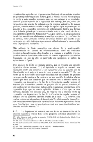 Expediente D-7685
consideración según la cual el presupuesto básico de dicha omisión consiste
en que el legislador regula una materia, pero lo hace de manera parcial porque
no cobija a todos aquellos supuestos que, por ser análogos a los regulados,
deberían quedar incluidos en la regulación. Sin embargo, la Corte, desde una
perspectiva más amplia, ha señalado que la omisión legislativa, de manera
genérica, también ocurre cuando se deja de regular algún supuesto que, en
atención a los contenidos superiores del ordenamiento, tendría que formar
parte de la disciplina legal de una determinada materia, aún cuando de ello no
se desprenda un problema de igualdad.170
Así, por ejemplo, la jurisprudencia se
ha referido a omisiones relativas que se configuran respecto “(…) del derecho
de defensa, como elemento esencial del debido proceso, por cuanto la ley
existe pero no cubre todos los supuestos que debería abarcar’ y su actuación
sería ‘imperfecta o incompleta’.”171
Más adelante la Corte puntualizó que dentro de la configuración
jurisprudencial del control de constitucionalidad sobre las omisiones
legislativas las referencias a los derechos a la igualdad y al debido proceso,
permiten ilustrar situaciones en las cuales las mismas se presentan con relativa
frecuencia, sin que de ello se desprenda una restricción al ámbito de
aplicación de la figura.172
Dijo entonces la Corte, de manera general, que se presenta una omisión
legislativa relativa cuando “(…) el legislador al regular o construir una
institución omite una condición o un ingrediente que, de acuerdo con la
Constitución, sería exigencia esencial para armonizar con ella”.173
De este
modo, ya no es necesario establecer una afectación del derecho de igualdad
para que pueda predicarse la existencia de una omisión legislativa relativa
puesto que basta con acreditar que, en relación con la materia objeto de
regulación, era imperativo a la luz de la Constitución regular también el
supuesto que se considera omitido, sin que para ello sea preciso establecer, ni
una identidad en las situaciones fácticas, ni la exigencia de una identidad en la
regulación legal que les resulte aplicable. Señaló la Corte que en tales
hipótesis, bastaría con acreditar que, en relación con la materia objeto de
regulación, era imperativo a la luz de la Constitución regular también el
supuesto que se considera omitido, evento en el cual, “(…) también sería
posible señalar que el producto de la actividad legislativa resulta incompleto,
por no incorporar una previsión cuya inclusión resultaba imperativa a la luz
de la Constitución, y que por consiguiente existe una inconstitucionalidad que
proviene de dicha omisión.”174
4.1.2. Lo importante es destacar que esa forma de construcción de la
omisión legislativa relativa tiene como propósito delimitar claramente los
170 Sobre el tema, se puede consultar las sentencias C-185 de 2002, M.P. Rodrigo Escobar Gil y C-891 de
2006, M.P. Rodrigo Escobar Gil.
171 Cfr. Corte Constitucional, Sentencia C-543 de 1996. M. P. Carlos Gaviria Díaz.
172 Cfr. Corte Constitucional, Sentencia C-408 de 1998. M. P. Eduardo Cifuentes Muñoz. Sentencia C-891
de 2006
173 Cfr. Corte Constitucional, Sentencia C-543 de 1996. M. P. Carlos Gaviria Díaz.
174 Sentencia C-208 de 2007, M.P. Rodrigo Escobar Gil
83
 