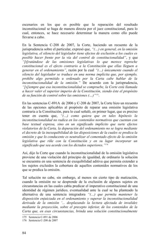 escenarios en los que es posible que la reparación del resultado
inconstitucional se haga de manera directa por el juez constitucional, para lo
cual, entonces, se hace necesario determinar la manera como ello puede
llevarse a cabo.
En la Sentencia C-208 de 2007, la Corte, haciendo un recuento de la
jurisprudencia sobre el particular, expresó que, “(…) en general, en la omisión
legislativa, el silencio del legislador tiene efectos de exclusión a los cuales es
posible hacer frente por la vía del control de constitucionalidad”, y que
“[t]ratándose de las omisiones legislativas lo que merece reproche
constitucional es el efecto contrario a la Constitución que ellas lleguen a
generar en el ordenamiento”, razón por la cual “(…) únicamente cuando el
silencio del legislador se traduce en una norma implícita que, por ejemplo,
prohíbe algo permitido u ordenado por la Carta cabe hablar de la
inconstitucionalidad de la omisión.” De acuerdo con la jurisprudencia,
“[s]iempre que esa inconstitucionalidad se compruebe, la Corte está llamada
a hacer valer el superior imperio de la Constitución, siendo éste el propósito
de su función de control sobre las omisiones (…)”175
.
En las sentencias C-891A de 2006 y C-208 de 2007, la Corte hizo un recuento
de las opciones aplicables al propósito de reparar una omisión legislativa
contraria a la Constitución, para lo cual señaló, en primer lugar, que es preciso
tener en cuenta que, “(…) como quiera que en tales hipótesis la
inconstitucionalidad no radica en los contenidos normativos que cuentan con
base textual expresa, sino en un significado implícito que surte efectos
violatorios de la Carta, la depuración del ordenamiento no se logra mediante
el decreto de la inexequibilidad de las disposiciones de la cuales se predica la
omisión y que lo conducente es neutralizar el comentado efecto de la omisión
legislativa que riñe con la Constitución y en su lugar incorporar un
significado que sea acorde con los dictados superiores.”176
Así, dijo la Corte que cuando la inconstitucionalidad de la omisión legislativa
proviene de una violación del principio de igualdad, de ordinario la solución
se encuentra en una sentencia de exequibilidad aditiva que permita extender a
los sujetos excluidos la cobertura de aquellos contenidos normativos de los
que se predica la omisión.
Tal solución no cabe, sin embargo, al menos sin cierto tipo de matización,
cuando la omisión no se desprende de la exclusión de algunos sujetos en
circunstancias en las cuales cabía predicar el imperativo constitucional de una
identidad de régimen jurídico, eventualidad ante la cual se ha planteado la
alternativa de una sentencia integradora “(…) que permita mantener la
disposición enjuiciada en el ordenamiento y superar la inconstitucionalidad
derivada de la omisión ‘... desplazando la lectura afectada de invalidez
mediante la proyección, sobre el precepto inferior, de los contenidos de la
Carta que, en esas circunstancias, brinda una solución constitucionalmente
175 Sentencia C-891 de 2006
176 Sentencia C-208 de 2007
84
 