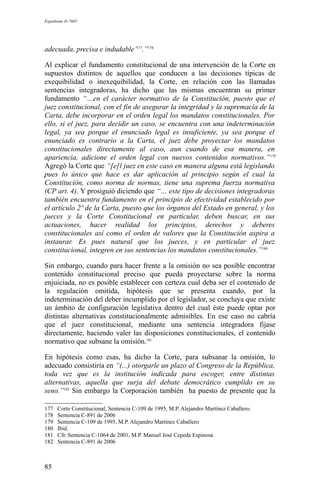 Expediente D-7685
adecuada, precisa e indudable’177
.”178
Al explicar el fundamento constitucional de una intervención de la Corte en
supuestos distintos de aquellos que conducen a las decisiones típicas de
exequibilidad o inexequibilidad, la Corte, en relación con las llamadas
sentencias integradoras, ha dicho que las mismas encuentran su primer
fundamento “…en el carácter normativo de la Constitución, puesto que el
juez constitucional, con el fin de asegurar la integridad y la supremacía de la
Carta, debe incorporar en el orden legal los mandatos constitucionales. Por
ello, si el juez, para decidir un caso, se encuentra con una indeterminación
legal, ya sea porque el enunciado legal es insuficiente, ya sea porque el
enunciado es contrario a la Carta, el juez debe proyectar los mandatos
constitucionales directamente al caso, aun cuando de esa manera, en
apariencia, adicione el orden legal con nuevos contenidos normativos.”179
Agregó la Corte que “[e]l juez en este caso en manera alguna está legislando
pues lo único que hace es dar aplicación al principio según el cual la
Constitución, como norma de normas, tiene una suprema fuerza normativa
(CP art. 4). Y prosiguió diciendo que “… este tipo de decisiones integradoras
también encuentra fundamento en el principio de efectividad establecido por
el artículo 2º de la Carta, puesto que los órganos del Estado en general, y los
jueces y la Corte Constitucional en particular, deben buscar, en sus
actuaciones, hacer realidad los principios, derechos y deberes
constitucionales así como el orden de valores que la Constitución aspira a
instaurar. Es pues natural que los jueces, y en particular el juez
constitucional, integren en sus sentencias los mandatos constitucionales.”180
Sin embargo, cuando para hacer frente a la omisión no sea posible encontrar
contenido constitucional preciso que pueda proyectarse sobre la norma
enjuiciada, no es posible establecer con certeza cual deba ser el contenido de
la regulación omitida, hipótesis que se presenta cuando, por la
indeterminación del deber incumplido por el legislador, se concluya que existe
un ámbito de configuración legislativa dentro del cual éste puede optar por
distintas alternativas constitucionalmente admisibles. En ese caso no cabría
que el juez constitucional, mediante una sentencia integradora fijase
directamente, haciendo valer las disposiciones constitucionales, el contenido
normativo que subsane la omisión.181
En hipótesis como esas, ha dicho la Corte, para subsanar la omisión, lo
adecuado consistiría en “(...) otorgarle un plazo al Congreso de la República,
toda vez que es la institución indicada para escoger, entre distintas
alternativas, aquella que surja del debate democrático cumplido en su
seno.”182
Sin embargo la Corporación también ha puesto de presente que la
177 Corte Constitucional, Sentencia C-109 de 1995, M.P. Alejandro Martínez Caballero.
178 Sentencia C-891 de 2006
179 Sentencia C-109 de 1995, M.P. Alejandro Martínez Caballero
180 Ibid.
181 Cfr. Sentencia C-1064 de 2001, M.P. Manuel José Cepeda Espinosa
182 Sentencia C-891 de 2006
85
 