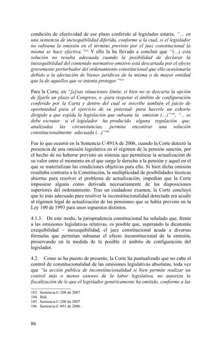 condición de efectividad de ese plazo conferido al legislador estaría, “… en
una sentencia de inexequibilidad diferida, conforme a la cual, si el legislador
no subsana la omisión en el término previsto por el juez constitucional la
misma se hace efectiva.”183
Y ello la ha llevado a concluir que “(…) esta
solución no resulta adecuada cuando la posibilidad de declarar la
inexequibilidad del contenido normativo omisivo está descartada por el efecto
gravemente perturbador del ordenamiento constitucional que ello ocasionaría
debido a la afectación de bienes jurídicos de la misma o de mayor entidad
que la de aquellos que se intenta proteger.”184
Para la Corte, en “[e]sas situaciones límite, si bien no se descarta la opción
de fijarle un plazo al Congreso, o -para respetar el ámbito de configuración
conferido por la Carta y dentro del cual se inscribe también el juicio de
oportunidad para el ejercicio de su potestad- para hacerle un exhorto
dirigido a que expida la legislación que subsane la omisión (…)”185
, “... se
debe escrutar si el legislador ha producido alguna regulación que,
analizadas las circunstancias, permita encontrar una solución
constitucionalmente adecuada (...)”186
Fue lo que ocurrió en la Sentencia C-891A de 2006, cuando la Corte detectó la
presencia de una omisión legislativa en el régimen de la pensión sanción, por
el hecho de no haberse previsto un sistema que permitiese la actualización de
su valor entre el momento en el que surge le derecho a la pensión y aquel en el
que se materializan las condiciones objetivas para ello. Si bien dicha omisión
resultaba contraria a la Constitución, la multiplicidad de posibilidades técnicas
abiertas para resolver el problema de actualización, impedían que la Corte
impusiese alguna como derivada necesariamente de las disposiciones
superiores del ordenamiento. Tras un cuidadoso examen, la Corte concluyó
que lo más adecuado para resolver la inconstitucionalidad detectada era acudir
al régimen legal de actualización de las pensiones que se había previsto en la
Ley 100 de 1993 para unos supuestos distintos.
4.1.3. De este modo, la jurisprudencia constitucional ha señalado que, frente
a las omisiones legislativas relativas, es posible que, superando la dicotomía
exequibilidad – inexequibilidad, el juez constitucional acuda a diversas
fórmulas que permitan subsanar el efecto inconstitucional de la omisión,
preservando en la medida de lo posible el ámbito de configuración del
legislador.
4.2. Como se ha puesto de presente, la Corte ha puntualizado que no cabe el
control de constitucionalidad de las omisiones legislativas absolutas, toda vez
que “la acción pública de inconstitucionalidad si bien permite realizar un
control más o menos extenso de la labor legislativa, no autoriza la
fiscalización de lo que el legislador genéricamente ha omitido, conforme a las
183 Sentencia C-208 de 2007
184 Ibid.
185 Sentencia C-208 de 2007
186 Sentencia C-891 de 2006.
86
 