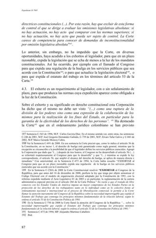 Expediente D-7685
directrices constitucionales (...). Por esta razón, hay que excluir de esta forma
de control el que se dirige a evaluar las omisiones legislativas absolutas: si
no hay actuación, no hay acto qué comparar con las normas superiores; si
no hay actuación, no hay acto que pueda ser sujeto de control. La Corte
carece de competencia para conocer de demandas de inconstitucionalidad
por omisión legislativa absoluta"187
.
Lo anterior, sin embargo, no ha impedido que la Corte, en diversas
oportunidades, haya acudido a los exhortos al legislador, para que en un plazo
razonable, expida la legislación que se echa de menos a la luz de los mandatos
constitucionales. Así ha ocurrido, por ejemplo con el llamado al Congreso
para que expida una regulación de la huelga en los servicios públicos que sea
acorde con la Constitución188
; o para que actualice la legislación electoral189
, o
para que expida el estatuto del trabajo en los términos del artículo 53 de la
Carta.190
4.3. El exhorto es un requerimiento al legislador, con o sin señalamiento de
plazo, para que produzca las normas cuya expedición aparece como obligada a
la luz de la Constitución.
Sobre el exhorto y su significado en derecho constitucional esta Corporación
ha dicho que el mismo no debe ser visto “(…) como una ruptura de la
división de los poderes sino como una expresión de la colaboración de los
mismos para la realización de los fines del Estado, en particular para la
garantía de la efectividad de los derechos de las personas”. 191
Ha destacado
la Corte192
que en el ordenamiento jurídico colombiano se han previsto
187 Sentencia C-543 de 1996, M.P. Carlos Gaviria Díaz. En el mismo sentido ver, entre otras, las sentencias
C-246 de 2001, M.P. José Gregorio Hernández Galindo, C-739 de 2001, M.P. Álvaro Tafur Galvis y C-041 de
2002, M.P. Marco Gerardo Monroy Cabra.
188 Ver la Sentencia C-691 de 2008. En esa sentencia la Corte precisó que, como lo indica el artículo 56 de
la Constitución, en su inciso 1, el derecho de huelga está garantizado como regla general, mientras que la
excepción se circunscribe a la posibilidad de que el legislador defina los servicios públicos esenciales. Agregó
la Corporación que dado que “(…) después de tres lustros, el Congreso no ha desarrollado el artículo 56 (…)
se exhortará respetuosamente al Congreso para que lo desarrolle” y que “(…) mientras se expide la ley
correspondiente, el artículo 56, que amplió el alcance del derecho de huelga, se aplica de manera directa e
inmediata.” Con anterioridad, en la Sentencia C-473 de 1994, la Corte había resuelto “EXHORTAR al
Congreso para que en un plazo razonable expida una regulación de la huelga en los servicios públicos
esenciales que sea acorde con la Constitución.”
189 En la Sentencia C-230A de 2008 la Corte Constitucional resolvió “EXHORTAR al Congreso de la
República, para que antes del 16 de diciembre de 2008, profiera la ley que tenga por objeto armonizar el
Código Electoral con el modelo de organización electoral adoptado por la Constitución de 1991, con la
reforma expedida mediante el Acto Legislativo 01 de 2003 y en particular, la reglamentación de la carrera
administrativa especial prevista en el artículo 266 de la Carta Política.” En razón a que el tratado de libre
comercio con los Estados Unidos de América impone un mayor compromiso de los Estados Partes en la
protección de los derechos de los trabajadores tanto en lo individual como en lo colectivo frente al
ordenamiento nacional e internacional en el proceso de liberalización comercial, le permite a la Corte
llamar la atención nuevamente del Congreso de la República sobre la necesidad improrrogable que expida el
Estatuto del Trabajo que contenga los principios mínimos fundamentales de la relación laboral, según lo
ordena el artículo 53 de la Constitución Política de 1991.
190 En la Sentencia C-750 de 2008 la Corte llamó la atención del Congreso de la República “… sobre la
necesidad improrrogable que expida el Estatuto del Trabajo que contenga los principios mínimos
fundamentales de la relación laboral, según lo ordena el artículo 53 de la Constitución Política de 1991.”
191 Sentencia C-473 de 1994, MP. Alejandro Martínez Caballero
192 Ibid.
87
 