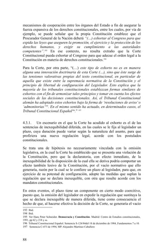 mecanismos de cooperación entre los órganos del Estado a fin de asegurar la
fuerza expansiva de los derechos constitucionales, entre los cuales, por vía de
ejemplo, se puede señalar que la propia Constitución establece que el
Procurador General de la Nación deberá “(…) exhortar al Congreso para que
expida las leyes que aseguren la promoción, el ejercicio y la protección de los
derechos humanos, y exigir su cumplimiento a las autoridades
competentes”.193
En ese contexto, no resulta extraño que la Corte
Constitucional pueda exhortar al Congreso para que adecue el orden legal a la
Constitución en materia de derechos constitucionales.194
Para la Corte, por otra parte, “(…) este tipo de exhorto no es en manera
alguna una innovación doctrinaria de esta Corte (…), sino que éste surge de
las tensiones valorativas propias del texto constitucional, en particular de
aquella que existe entre la supremacía normativa de la Constitución y el
principio de libertad de configuración del Legislador. Esto explica que la
mayoría de los tribunales constitucionales establezcan formas similares de
exhortos con el fin de armonizar tales principios y tomar en cuenta los efectos
sociales de las decisiones constitucionales. Así, el Tribunal Constitucional
alemán ha adoptado estos exhortos bajo la forma de ‘resoluciones de aviso’ o
‘admonitorias’195
. En el mismo sentido ha actuado, en determinados casos, el
Tribunal Constitucional Español196
.” 197
4.3.1. Un escenario en el que la Corte ha acudido al exhorto es el de las
sentencias de inexequibilidad diferida, en las cuales se le fija al legislador un
plazo, cuya duración puede variar según la naturaleza del asunto, para que
profiriera una nueva regulación legal, acorde con los postulados
constitucionales.
Se trata una de hipótesis no necesariamente vinculada con la omisión
legislativa, en la cual la Corte ha establecido que se presenta una violación de
la Constitución, pero que la declaratoria, con efecto inmediato, de la
inexequibilidad de la disposición de la cual ella se deriva podría comportar un
efecto también lesivo de la Constitución, por el vacío normativo que ello
generaría, razón por la cual se le confiere un plazo al legislador, para que, en
ejercicio de su potestad de configuración, adopte las medidas que suplan la
regulación que se declara inexequible, con otra que resulte acorde con los
mandatos constitucionales.
En estos eventos, el plazo tiene un componente en cierto modo coercitivo,
puesto que, la omisión del legislador en expedir la regulación que sustituya la
que se declara inexequible de manera diferida, tiene como consecuencia el
hecho de que, al hacerse efectiva la decisión de la Corte, se generaría el vacio
193 Ibid.
194 Ibid.
195 Ver Hans Peter Schneider. Democracia y Constitución. Madrid: Centro de Estudios constitucionales,
1991, pp 62 y 218 y ss.
196 Tribunal Constitucional Español. Sentencia S-124/84del 18 de diciembre de 1984, Fundamentos 7 a 10.
197 Sentencia C-473 de 1994, MP. Alejandro Martínez Caballero
88
 