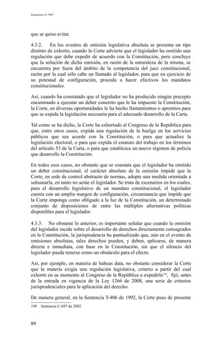 Expediente D-7685
que se quiso evitar.
4.3.2. En los eventos de omisión legislativa absoluta se presenta un tipo
distinto de exhorto, cuando la Corte advierte que el legislador ha omitido una
regulación que debe expedir de acuerdo con la Constitución, pero concluye
que la solución de dicha omisión, en razón de la naturaleza de la misma, se
encuentra por fuera del ámbito de la competencia del juez constitucional,
razón por la cual sólo cabe un llamado al legislador, para que en ejercicio de
su potestad de configuración, proceda a hacer efectivos los mandatos
constitucionales.
Así, cuando ha constatado que el legislador no ha producido ningún precepto
encaminado a ejecutar un deber concreto que le ha impuesto la Constitución,
la Corte, en diversas oportunidades le ha hecho llamamientos o apremios para
que se expida la legislación necesaria para el adecuado desarrollo de la Carta.
Tal como se ha dicho, la Corte ha exhortado al Congreso de la República para
que, entre otros casos, expida una regulación de la huelga en los servicios
públicos que sea acorde con la Constitución, o para que actualice la
legislación electoral, o para que expida el estatuto del trabajo en los términos
del artículo 53 de la Carta, o para que establezca un nuevo régimen de policía
que desarrolle la Constitución.
En todos esos casos, no obstante que se constata que el legislador ha omitido
un deber constitucional, el carácter absoluto de la omisión impide que la
Corte, en sede de control abstracto de normas, adopte una medida orientada a
subsanarla, en tanto no actúe el legislador. Se trata de escenarios en los cuales,
para el desarrollo legislativo de un mandato constitucional, el legislador
cuenta con un amplio margen de configuración, circunstancia que impide que
la Corte imponga como obligado a la luz de la Constitución, un determinado
conjunto de disposiciones de entre las múltiples alternativas políticas
disponibles para el legislador.
4.3.3. No obstante lo anterior, es importante señalar que cuando la omisión
del legislador incide sobre el desarrollo de derechos directamente consagrados
en la Constitución, la jurisprudencia ha puntualizado que, aún en el evento de
omisiones absolutas, tales derechos pueden, y deben, aplicarse, de manera
directa e inmediata, con base en la Constitución, sin que el silencio del
legislador pueda tenerse como un obstáculo para el efecto.
Así, por ejemplo, en materia de habeas data, no obstante considerar la Corte
que la materia exigía una regulación legislativa, criterio a partir del cual
exhortó en su momento al Congreso de la República a expedirla198
, fijó, antes
de la entrada en vigencia de la Ley 1266 de 2008, una serie de criterios
jurisprudenciales para la aplicación del derecho.
De manera general, en la Sentencia T-406 de 1992, la Corte puso de presente
198 Sentencia C-687 de 2002
89
 