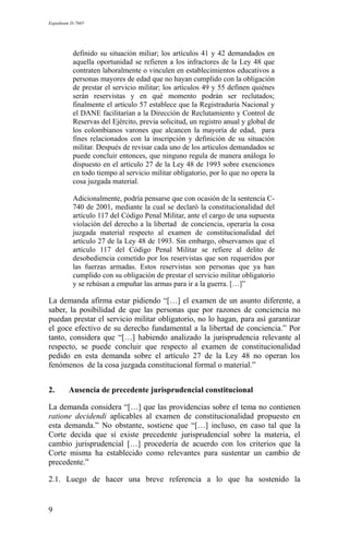 Expediente D-7685
definido su situación miliar; los artículos 41 y 42 demandados en
aquella oportunidad se refieren a los infractores de la Ley 48 que
contraten laboralmente o vinculen en establecimientos educativos a
personas mayores de edad que no hayan cumplido con la obligación
de prestar el servicio militar; los artículos 49 y 55 definen quiénes
serán reservistas y en qué momento podrán ser reclutados;
finalmente el artículo 57 establece que la Registraduría Nacional y
el DANE facilitarían a la Dirección de Reclutamiento y Control de
Reservas del Ejército, previa solicitud, un registro anual y global de
los colombianos varones que alcancen la mayoría de edad, para
fines relacionados con la inscripción y definición de su situación
militar. Después de revisar cada uno de los artículos demandados se
puede concluir entonces, que ninguno regula de manera análoga lo
dispuesto en el artículo 27 de la Ley 48 de 1993 sobre exenciones
en todo tiempo al servicio militar obligatorio, por lo que no opera la
cosa juzgada material.
Adicionalmente, podría pensarse que con ocasión de la sentencia C-
740 de 2001, mediante la cual se declaró la constitucionalidad del
artículo 117 del Código Penal Militar, ante el cargo de una supuesta
violación del derecho a la libertad de conciencia, operaría la cosa
juzgada material respecto al examen de constitucionalidad del
artículo 27 de la Ley 48 de 1993. Sin embargo, observamos que el
artículo 117 del Código Penal Militar se refiere al delito de
desobediencia cometido por los reservistas que son requeridos por
las fuerzas armadas. Estos reservistas son personas que ya han
cumplido con su obligación de prestar el servicio militar obligatorio
y se rehúsan a empuñar las armas para ir a la guerra. […]”
La demanda afirma estar pidiendo “[…] el examen de un asunto diferente, a
saber, la posibilidad de que las personas que por razones de conciencia no
puedan prestar el servicio militar obligatorio, no lo hagan, para así garantizar
el goce efectivo de su derecho fundamental a la libertad de conciencia.” Por
tanto, considera que “[…] habiendo analizado la jurisprudencia relevante al
respecto, se puede concluir que respecto al examen de constitucionalidad
pedido en esta demanda sobre el artículo 27 de la Ley 48 no operan los
fenómenos de la cosa juzgada constitucional formal o material.”
2. Ausencia de precedente jurisprudencial constitucional
La demanda considera “[…] que las providencias sobre el tema no contienen
ratione decidendi aplicables al examen de constitucionalidad propuesto en
esta demanda.” No obstante, sostiene que “[…] incluso, en caso tal que la
Corte decida que sí existe precedente jurisprudencial sobre la materia, el
cambio jurisprudencial […] procedería de acuerdo con los criterios que la
Corte misma ha establecido como relevantes para sustentar un cambio de
precedente.”
2.1. Luego de hacer una breve referencia a lo que ha sostenido la
9
 