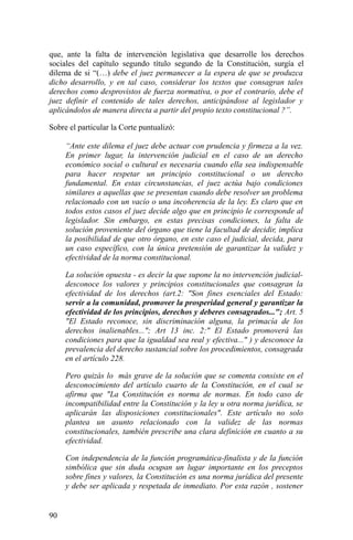 que, ante la falta de intervención legislativa que desarrolle los derechos
sociales del capítulo segundo título segundo de la Constitución, surgía el
dilema de si “(…) debe el juez permanecer a la espera de que se produzca
dicho desarrollo, y en tal caso, considerar los textos que consagran tales
derechos como desprovistos de fuerza normativa, o por el contrario, debe el
juez definir el contenido de tales derechos, anticipándose al legislador y
aplicándolos de manera directa a partir del propio texto constitucional ?”.
Sobre el particular la Corte puntualizó:
“Ante este dilema el juez debe actuar con prudencia y firmeza a la vez.
En primer lugar, la intervención judicial en el caso de un derecho
económico social o cultural es necesaria cuando ella sea indispensable
para hacer respetar un principio constitucional o un derecho
fundamental. En estas circunstancias, el juez actúa bajo condiciones
similares a aquellas que se presentan cuando debe resolver un problema
relacionado con un vacío o una incoherencia de la ley. Es claro que en
todos estos casos el juez decide algo que en principio le corresponde al
legislador. Sin embargo, en estas precisas condiciones, la falta de
solución proveniente del órgano que tiene la facultad de decidir, implica
la posibilidad de que otro órgano, en este caso el judicial, decida, para
un caso específico, con la única pretensión de garantizar la validez y
efectividad de la norma constitucional.
La solución opuesta - es decir la que supone la no intervención judicial-
desconoce los valores y principios constitucionales que consagran la
efectividad de los derechos (art.2: "Son fines esenciales del Estado:
servir a la comunidad, promover la prosperidad general y garantizar la
efectividad de los principios, derechos y deberes consagrados..."; Art. 5
"El Estado reconoce, sin discriminación alguna, la primacía de los
derechos inalienables..."; Art 13 inc. 2:" El Estado promoverá las
condiciones para que la igualdad sea real y efectiva..." ) y desconoce la
prevalencia del derecho sustancial sobre los procedimientos, consagrada
en el artículo 228.
Pero quizás lo más grave de la solución que se comenta consiste en el
desconocimiento del artículo cuarto de la Constitución, en el cual se
afirma que "La Constitución es norma de normas. En todo caso de
incompatibilidad entre la Constitución y la ley u otra norma jurídica, se
aplicarán las disposiciones constitucionales". Este artículo no solo
plantea un asunto relacionado con la validez de las normas
constitucionales, también prescribe una clara definición en cuanto a su
efectividad.
Con independencia de la función programática-finalista y de la función
simbólica que sin duda ocupan un lugar importante en los preceptos
sobre fines y valores, la Constitución es una norma jurídica del presente
y debe ser aplicada y respetada de inmediato. Por esta razón , sostener
90
 