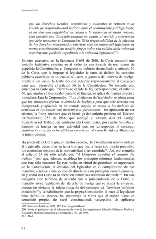 Expediente D-7685
que los derechos sociales, económicos y culturales se reducen a un
vínculo de responsabilidad política entre el constituyente y el legislador,
es no sólo una ingenuidad en cuanto a la existencia de dicho vínculo,
sino también una distorsión evidente en cuanto al sentido y coherencia
que debe mantener la Constitución. Si la responsabilidad de la eficacia
de los derechos mencionados estuviese sólo en manos del legislador, la
norma constitucional no tendría ningún valor y la validez de la voluntad
constituyente quedaría supeditada a la voluntad legislativa”199
.
En otro escenario, en la Sentencia C-691 de 2008, la Corte encontró una
omisión legislativa absoluta en el hecho de que después de tres lustros de
expedida la Constitución, el Congreso no hubiese desarrollado el artículo 56
de la Carta, que le impone al legislador la tarea de definir los servicios
públicos esenciales en los cuales no opera la garantía del derecho de huelga.
Frente a ese vacio, la Corte decidió exhortar respetuosamente al Congreso
para que desarrolle el artículo 56 de la Constitución. No obstante eso,
concluyó la Corte que, mientras se expide la ley correspondiente, el artículo
56, que amplió el alcance del derecho de huelga, se aplica de manera directa e
inmediata. Para la Corporación, “(…) el silencio del legislador no obsta para
que los sindicatos ejerzan el derecho de huelga y para que este derecho sea
interpretado y aplicado en un sentido amplio en punto a los ámbitos de
actividad en los cuales este derecho está garantizado.” En aplicación de ese
criterio, la Corte encontró que el literal g) del artículo primero del Decreto
Extraordinario 753 de 1956, que subrogó el artículo 430 del Código
Sustantivo del Trabajo, era contrario a la Constitución, por cuanto limitaba el
derecho de huelga en una actividad que no corresponde al concepto
constitucional de servicios públicos esenciales, tal como ha sido perfilado por
la jurisprudencia.
Ha precisado la Corte que, en ciertos eventos, la Constitución no sólo ordena
al Legislador desarrollar un tema sino que fija, a veces con mucha precisión,
los contenidos mismos de la normatividad a ser expedida200
. Así, por ejemplo,
el artículo 53 no sólo señala que “el Congreso expedirá el estatuto del
trabajo” sino que, además, establece los principios mínimos fundamentales
que éste debe contener. De este modo, en virtud del postulado de supremacía
de la Constitución, la omisión del legislador en el cumplimiento de ese
mandato, conduce a una aplicación directa de esos principios constitucionales,
tal y como esta Corte lo ha hecho en numerosas sentencias de tutela.201
En esta
categoría cabe también, de acuerdo con la jurisprudencia de la Corte, el
mandato sobre regulación del derecho de huelga que se acaba de enunciar,
porque no obstante la indeterminación del concepto de “servicios públicos
esenciales” y la habilitación que la propia Constitución le hace al legislador
para definir su alcance, ha encontrado la Corte que el mismo tiene un
contenido propio, de nivel constitucional, susceptible de aplicarse
199 Sentencia T-406 de 1992, M.P. Ciro Angarita Barón.
200 Sobre el particular ver el salvamento de voto de los magistrados Eduardo Cifuentes Muñoz y
Alejandro Martínez caballero a la Sentencia C-543 de 1996.
201 Ibid.
91
 