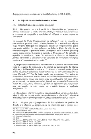 directamente, como aconteció en la aludida Sentencia C-691 de 2008.
5. La objeción de conciencia al servicio militar
5.1. Sobre la objeción de conciencia en general
5.1.1. De acuerdo con el artículo 18 de la Constitución, se “garantiza la
libertad conciencia” y “nadie será molestado por razón de sus convicciones
o creencias ni compelido a revelarlas ni obligado a actuar contra su
conciencia”.
En general, la Corte Constitucional ha señalado202
que la objeción de
conciencia se presenta cuando el cumplimiento de la normatividad vigente
exige por parte de las personas obligadas a acatarla un comportamiento que su
conciencia prohíbe. En otras palabras, ha dicho la Corte, la objeción de
conciencia supone la presencia de una discrepancia entre la norma jurídica y
alguna norma moral. Siguiendo a Venditti, la Corporación203
ha definido la
objeción de conciencia, como “la resistencia a obedecer un imperativo
jurídico invocando la existencia de un dictamen de conciencia que impide
sujetarse al comportamiento prescrito”204
La jurisprudencia constitucional ha destacado la existencia de un claro nexo
entre la objeción de conciencia y la libertad de pensamiento, la libertad
religiosa y la libertad de conciencia, “(…) hasta el punto de poder afirmar
que la objeción de conciencia resulta ser uno de los corolarios obligados de
estas libertades.”205
Para la Corte, desde esa perspectiva, “(…) existe un
escenario de realización humana dentro del cual las interferencias estatales o
son inadmisibles o exigen una mayor carga de justificación. Así, quien objeta
por razones de conciencia goza prima facie de una presunción de corrección
moral. El Estado, debe, entretanto, aportar los argumentos que justificarían
una intervención en este campo en principio inmune a cualquier
interferencia.”206
En este contexto, esta Corporación se ha pronunciado en varias oportunidades
sobre la objeción de conciencia, en materias como la educación207
, el respeto
de la obligación de prestar juramento208
, obligaciones laborales209
, o salud210
.
5.1.2. Al paso que la jurisprudencia ha ido definiendo los perfiles del
derecho a la objeción de conciencia, se ha establecido que el mismo no es
202 Ver Sentencia T-388 de 2009, M.P. Humberto Antonio Sierra Porto
203 Sentencia T-409 de 1992
204 Citada por SUAREZ PERTIERRO, Gustavo: La objeción de conciencia al servicio militar en España,
en "Anuario de Derechos Humanos", Instituto de Derechos Humanos, Madrid, 1990. Pág. 251.
205 Sentencia T-388 de 2009
206 Ibid.
207 Sentencias T-539ª de 1993, T-075 de 1995, T-588 de 1998, T-877 de 1999, T-026 de 2005.
208 Sentencias T-547 de 1993, C-616 de 1997.
209 Sentencias T-982 de 2001, T-332 de 2004.
210 Sentencias T-411 de 1994, T-744 de 1996, T-659 de 2002, T-471 de 2005.
92
 