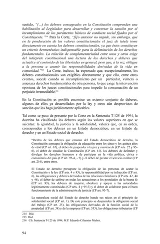 sentido, “(…) los deberes consagrados en la Constitución comprenden una
habilitación al Legislador para desarrollar y concretar la sanción por el
incumplimiento de los parámetros básicos de conducta social fijados por el
Constituyente.”214
Para la Corte, “[l]o anterior no impide, sin embargo, que
en la ponderación de los valores constitucionales el juez de tutela tome
directamente en cuenta los deberes constitucionales, ya que éstos constituyen
un criterio hermenéutico indispensable para la delimitación de los derechos
fundamentales. La relación de complementariedad entre unos y otros exige
del intérprete constitucional una lectura de los derechos y deberes que
actualice el contenido de las libertades en general, pero que, a la vez, obligue
a la persona a asumir las responsabilidades derivadas de la vida en
comunidad.”215
La Corte, incluso, ha expresado que, excepcionalmente, los
deberes constitucionales son exigibles directamente y que ello, entre otros
eventos, sucede cuando su incumplimiento por un particular, vulnera o
amenaza derechos fundamentales de otra persona, lo que exige la intervención
oportuna de los jueces constitucionales para impedir la consumación de un
perjuicio irremediable.216
En la Constitución es posible encontrar un extenso conjunto de deberes,
algunos de ellos ya desarrollados por la ley y otros aún desprovistos de
sanción que los haga jurídicamente aplicables.
Tal como se puso de presente por la Corte en la Sentencia T-125 de 1994, la
doctrina ha clasificado los deberes según los valores superiores en que se
asientan: la igualdad, la justicia y la solidaridad, valores que, en su orden,
corresponden a los deberes en un Estado democrático, en un Estado de
derecho y en un Estado social de derecho:
“Dentro de los deberes que emanan del Estado democrático de derecho, la
Constitución consagra la obligación de educación entre los cinco y los quince años
de edad (CP art. 67), el deber de propender a la paz y mantenerla (CP arts. 22 y 95-
6), el deber de estudiar la Constitución (CP art. 41), los deberes de defender y
divulgar los derechos humanos y de participar en la vida política, cívica y
comunitaria del país (CP art. 95-4, - 5) y el deber de prestar el servicio militar (CP
art. 216), entre otros.
El Estado de derecho presupone la obligación de las personas de acatar la
Constitución y la ley (CP arts. 4 y 95), la responsabilidad por su infracción (CP art.
6), las obligaciones y deberes derivados de las relaciones familiares (CP arts. 42, 44
y 46), el deber de ceñirse en todas las actuaciones a los postulados de la buena fe
(CP art. 83), los deberes de respetar, obedecer y apoyar a las autoridades
legítimamente constituidas (CP arts. 4 y 95-3) y el deber de colaborar para el buen
funcionamiento de la administración de justicia (CP art. 95-7).
La naturaleza social del Estado de derecho hunde sus raíces en el principio de
solidaridad social (CP art. 1). De este principio se desprenden la obligación social
del trabajo (CP art. 25), las obligaciones derivadas de la función social de la
propiedad (CP art. 58) y de la empresa (CP art. 333), las obligaciones tributarias (CP
214 Ibid.
215 Ibid.
216 Cfr. Sentencia T-125 de 1994, M.P. Eduardo Cifuentes Muñoz.
94
 