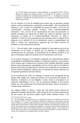 Expediente D-7685
art. 95-9),el deber de procurar la salud individual y comunitaria (CP art. 49), los
deberes de respetar los derechos ajenos y no abusar de los propios y de obrar
conforme al principio de solidaridad social (CP art. 95- 1, - 2), proteger las riquezas
culturales y naturales de la Nación (CP arts. 8) y velar por el medio ambiente sano
(CP arts. 80 y 95-8).”
En ese contexto, la Corte ha señalado que asuntos que, en principio, pueden
parecer materia estrictamente contractual, controvertible ante la jurisdicción
ordinaria y, por lo tanto, no susceptible de acción de tutela, a la luz de las
circunstancias concretas, pueden revelarse como constitucionalmente
relevantes.217
Así, a la luz de las circunstancias de cada caso particular, es
posible reconducir las situaciones de deber que surgen en distintos tipos de
relaciones, al ámbito de lo constitucionalmente relevante, en orden a
establecer si cabe invocar consideraciones de conciencia para, al amparo de lo
dispuesto en el artículo 18 de la Constitución, omitir el cumplimiento del
deber o excluir las consecuencias negativas que de dicha omisión, de
ordinario, se derivarían para la persona.
5.1.3. De este modo, cabe, en general, plantear el interrogante acerca de las
condiciones en las cuales es posible que las personas se sustraigan, por
consideraciones de conciencia, al acatamiento de los deberes jurídicos a los
que se encuentran sujetas de acuerdo con la Constitución y con la Ley.
En un primer momento, en el derecho comparado, los ordenamientos habían
contemplado la posibilidad de establecer excepciones expresas a esos deberes,
de tal manera que la objeción de conciencia sólo resultaba admisible cuando
hubiese sido expresamente contemplada en la ley. Esa ha sido en Colombia la
postura de la Corte Constitucional en relación con la objeción de conciencia al
servicio militar obligatorio, aspecto que se analizará de manera específica en
el siguiente apartado de esta providencia.
En la Constitución de 1991, sin embargo, el asunto se ha consagrado de una
manera más amplia, por cuanto de acuerdo con la previsión del artículo 18
Superior, el derecho a no ser obligado a actuar contra la conciencia no se
encuentra subordinado a la ley. Así, en escenarios distintos al del servicio
militar, no se ha exigido una ley de desarrollo para hacer efectivo el derecho a
la objeción de conciencia.218
Eso impone definir el criterio a partir del cual pueda hacerse efectiva la
aplicación inmediata del derecho, sobre la base de que no toda manifestación
de una reserva de conciencia puede tenerse como eximente frente a los
217 Ver Sentencia T-125 de 1994
218 Así, por ejemplo, sin necesidad de ley que desarrolle el derecho a la objeción de conciencia,
en la Sentencia T-547 de 1993, se protegió la libertad de conciencia de una persona que, por
motivos religiosos, se negaba a rendir el juramento necesario para formular una denuncia penal. Del
mismo modo, en la Sentencia T-588 de 1998 se protegió el derecho a la objeción de conciencia en el
caso de unos padres que, por consideraciones religiosas, se oponían a que sus hijos participasen en
la práctica de ciertas danzas que resultaba contraria a su sentimiento religioso. En la Sentencia T-
982 de 2001, por su parte, la Corte protegió el derecho de una trabajadora a no laborar durante el
sabath, así eso implicase una reorganización de su horario laboral.
95
 