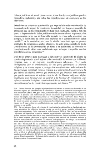 deberes jurídicos, ni, en el otro extremo, todos los deberes jurídicos pueden
pretenderse ineludibles, aún sobre las consideraciones de conciencia de los
individuos.
Debe haber un criterio de ponderación que haga énfasis en la consideración de
la naturaleza del reparo de conciencia, la seriedad con la que es asumido, la
afectación que su desconocimiento produce en el sujeto, etc., frente a, por otra
parte, la importancia del deber jurídico en relación con el cual se plantea y las
circunstancias en las que se desarrolla, aspecto en el que cabe examinar, por
ejemplo, la posibilidad de suplir a los objetores en el cumplimiento del deber
omitido219
, o de sustituirlo por otro de similar naturaleza que no plantee
conflictos de conciencia a dichos objetores. En este último sentido, la Corte
Constitucional se ha pronunciado en torno a la posibilidad de conciliar el
cumplimiento del deber con modalidades que lo hagan compatible con las
consideraciones de conciencia.220
Uno de los criterios para establecer la seriedad y el significado del asunto de
conciencia planteado por el objetor es la vinculación del mismo con la libertad
religiosa. Así, si se esgrimen consideraciones religiosas, “(…) sería
incongruente que el ordenamiento, de una parte garantizara la libertad
religiosa, y de otra se negara a proteger las manifestaciones más valiosas de
la experiencia espiritual, como la relativa a la aspiración de coherencia a la
que apunta el creyente entre lo que profesa y lo que practica. Este elemento
que puede pertenecer al núcleo esencial de la libertad religiosa, define
igualmente una facultad que es central a la libertad de conciencia, que
refuerza aún más la defensa constitucional de los modos de vida que sean la
expresión cabal de las convicciones personales más firmes.” 221
219 En esta dirección por ejemplo, la jurisprudencia de la Corte ha reconocido el derecho de los
médicos a negarse, por consideraciones de conciencia, a la práctica de abortos en los casos previstos
en la Sentencia C-355 de 2006, pero señala, al mismo tiempo, que en esa hipótesis está obligados a
remitir a la paciente a un profesional que esté en condiciones de practicar el procedimiento. De
manera más amplia, en el salvamento parcial de voto del Magistrado Juan Carlos Henao Pérez a la
Sentencia T-388 de 2009 se hace notar que en ciertos Estados la objeción de conciencia a la práctica
del aborto se admite en relación con instituciones hospitalarias de carácter religioso, siempre y
cuando en el lugar exista otro establecimiento que pueda responder a las necesidades de las
personas en ese sentido.
220 Así, por ejemplo, frente a la objeción de conciencia al servicio militar, se ha planteado que,
como alternativa, los objetores deberían prestar un servicio social, también obligatorio, en
condiciones equivalentes. Sobre esta materia, en la Sentencia T-026 de 2005, la Corte señaló que
“[e]n tanto los imperativos en que se traducen las preferencias espirituales de los fieles pueden
generar tensiones con los derechos de otros, tanto el constituyente, como el legislador en desarrollo
de la norma superior, prefirieron la opción dialógica para conciliar los diferentes intereses y
derechos hasta donde esto sea posible. Es, entonces, en la perspectiva del diálogo y el acuerdo en
donde deben concertase los diversos derechos e intereses sobre el punto.”
221 Cfr. T-026 de 2005. En esa sentencia la Corte, al estudiar el caso de una persona que alegaba
que su derecho a la libertad religiosa había sido violado por el SENA, debido a la cancelación de su
matrícula por la falta de asistencia al módulo dictado los viernes y sábados, en atención a que esos
días, según sus creencias, deben ser consagrados a Dios, consideró que esa persona era miembro
activo y fiel de la iglesia adventista del séptimo día, de conformidad con la cual, el sábado debe
guardarse para la adoración del Señor y que esta práctica no constituye tan sólo una eventualidad,
sino un deber irrenunciable y definitorio de los miembros del mencionado culto, razón por la cual
debía concederse el amparo solicitado.
96
 