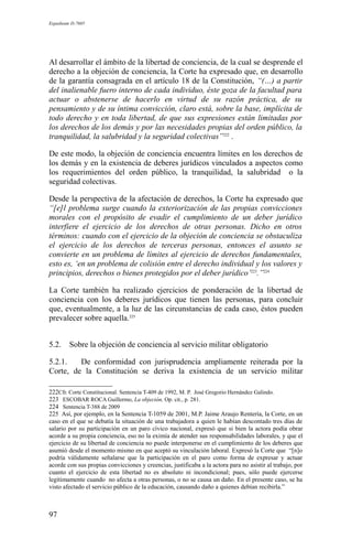 Expediente D-7685
Al desarrollar el ámbito de la libertad de conciencia, de la cual se desprende el
derecho a la objeción de conciencia, la Corte ha expresado que, en desarrollo
de la garantía consagrada en el artículo 18 de la Constitución, “(…) a partir
del inalienable fuero interno de cada individuo, éste goza de la facultad para
actuar o abstenerse de hacerlo en virtud de su razón práctica, de su
pensamiento y de su íntima convicción, claro está, sobre la base, implícita de
todo derecho y en toda libertad, de que sus expresiones están limitadas por
los derechos de los demás y por las necesidades propias del orden público, la
tranquilidad, la salubridad y la seguridad colectivas”222
.
De este modo, la objeción de conciencia encuentra límites en los derechos de
los demás y en la existencia de deberes jurídicos vinculados a aspectos como
los requerimientos del orden público, la tranquilidad, la salubridad o la
seguridad colectivas.
Desde la perspectiva de la afectación de derechos, la Corte ha expresado que
“[e]l problema surge cuando la exteriorización de las propias convicciones
morales con el propósito de evadir el cumplimiento de un deber jurídico
interfiere el ejercicio de los derechos de otras personas. Dicho en otros
términos: cuando con el ejercicio de la objeción de conciencia se obstaculiza
el ejercicio de los derechos de terceras personas, entonces el asunto se
convierte en un problema de límites al ejercicio de derechos fundamentales,
esto es, ‘en un problema de colisión entre el derecho individual y los valores y
principios, derechos o bienes protegidos por el deber jurídico’223
.”224
La Corte también ha realizado ejercicios de ponderación de la libertad de
conciencia con los deberes jurídicos que tienen las personas, para concluir
que, eventualmente, a la luz de las circunstancias de cada caso, éstos pueden
prevalecer sobre aquella.225
5.2. Sobre la objeción de conciencia al servicio militar obligatorio
5.2.1. De conformidad con jurisprudencia ampliamente reiterada por la
Corte, de la Constitución se deriva la existencia de un servicio militar
222Cfr. Corte Constitucional. Sentencia T-409 de 1992, M. P. José Gregorio Hernández Galindo.
223 ESCOBAR ROCA Guillermo, La objeción, Op. cit., p. 281.
224 Sentencia T-388 de 2009
225 Así, por ejemplo, en la Sentencia T-1059 de 2001, M.P. Jaime Araujo Rentería, la Corte, en un
caso en el que se debatía la situación de una trabajadora a quien le habían descontado tres días de
salario por su participación en un paro cívico nacional, expresó que si bien la actora podía obrar
acorde a su propia conciencia, eso no la eximía de atender sus responsabilidades laborales, y que el
ejercicio de su libertad de conciencia no puede interponerse en el cumplimiento de los deberes que
asumió desde el momento mismo en que aceptó su vinculación laboral. Expresó la Corte que “[n]o
podría válidamente señalarse que la participación en el paro como forma de expresar y actuar
acorde con sus propias convicciones y creencias, justificaba a la actora para no asistir al trabajo, por
cuanto el ejercicio de esta libertad no es absoluto ni incondicional; pues, sólo puede ejercerse
legítimamente cuando no afecta a otras personas, o no se causa un daño. En el presente caso, se ha
visto afectado el servicio público de la educación, causando daño a quienes debían recibirla.”
97
 