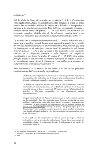 obligatorio.226
Así, ha dicho la Corte, de acuerdo con el artículo 216 de la Constitución,
como regla general, todos los colombianos están obligados a tomar las armas
cuando las necesidades públicas lo exijan para defender la independencia
nacional y las instituciones públicas. Para la Corte, ese precepto consagra el
servicio militar como obligatorio, “… lo cual resulta no solamente del
perentorio mandato aludido sino de la referencia constitucional a las
condiciones eximentes, que únicamente son las determinadas por la ley.”227
De acuerdo con la jurisprudencia constitucional, “… resulta indudable que, a
menos que se configure una de las causales legales de exención, la prestación
del servicio militar corresponde a un deber ineludible de la persona, que tiene
su fundamento en el principio constitucional de prevalencia del interés
general (artículo 1 C.P.) y que se exige a los nacionales como expresión
concreta de la obligación genérica, a todos impuesta, de cumplir la
Constitución y las leyes (artículos 4º, inciso 2º, y 95 C.P.). Este último
precepto ordena a las personas, de manera específica, el respeto y apoyo a
las autoridades democráticas legítimamente constituidas para mantener la
independencia y la integridad nacionales.”228
Para fundamentar la existencia de ese deber a la luz de los principios
constitucionales, la Corporación ha expresado que:
“El Estado, como organización política de la sociedad, garantiza, mediante su
Constitución, a los individuos que lo integran una amplia gama de derechos y
libertades, al lado de los cuales existen obligaciones correlativas.
Los beneficios conferidos por la Carta Política a los colombianos se hallan
establecidos, de manera genérica, en el Título II, capítulos 1o. al 4o., pero
como ella misma lo dice en su artículo 95, inciso primero, "el ejercicio de los
derechos y libertades reconocidos en esta Constitución implica
responsabilidades".
De igual manera el artículo 2 de la Constitución, en su inciso segundo, declara
que las autoridades han sido instituidas para "proteger a todas las personas
residentes en Colombia, en su vida, honra, bienes, creencias, y demás derechos
y libertades y para asegurar el cumplimiento de los deberes sociales del
Estado y de los particulares" (subraya la Corte). Es apenas lógico que, si el
Estado proporciona beneficios, reclame de quienes gozan de ellos, una mínima
contribución al interés colectivo y les imponga límites razonables al ejercicio
de sus libertades".
"...en el 216, con las excepciones que la ley señale, se exige -a título de
obligación en cabeza de todos los colombianos- "tomar las armas cuando las
necesidades públicas lo exijan para defender la independencia nacional y las
instituciones públicas".
226 Ver entre otras, las sentencias T-409 de 1992, C-511 de 1994 y T-363 de 1995.
227 Sentencia C-561 de 1995, M.P. José Gregorio Hernández Galindo
228 Ibid.
98
 
