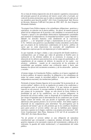 Expediente D-7685
No se trata de tiránica imposición sino de la natural y equitativa consecuencia
del principio general de prevalencia del interés social sobre el privado, así
como de las justas prestaciones que la vida en comunidad exige de cada uno de
sus miembros para hacerla posible". (Cfr. Corte Constitucional. Sala Tercera
de Revisión. Sentencia T-409 del 8 de junio de 1992. M.P.: Dr. José Gregorio
Hernández Galindo).
"La propia Carta Política impone a los colombianos obligaciones genéricas y
específicas, en relación con la fuerza pública. En efecto, de manera general,
dentro de las obligaciones de la persona y del ciudadano se encuentran las de
"respetar y apoyar a las autoridades democráticas legítimamente constituídas
para mantener la independencia y la integridad nacionales" o para "defender y
difundir los derechos humanos como fundamento de la convivencia
pacífica"; .... y de "propender al logro y mantenimiento de la paz" (art. 95
C.N.). Deberes estos genéricos cuya finalidad, resulta coincidente con los fines
que son propios de las instituciones conformantes de la fuerza pública; de
suerte que no están desprovistos los asociados del cumplimiento de
obligaciones expresas que les son impuestas por el orden superior.
Lo que responde, sin lugar a dudas, a una concepción del Estado moderno y
contemporáneo, que al tiempo que rodea de garantías al hombre para su
realización en los distintos ámbitos de su existencia, le encarga, en la
dimensión de los deberes autoconstructivos, de las cargas de autobeneficio, del
cumplimiento de un conjunto de deberes, la mayoría de los cuales con
alcances solidarios, cuando no de conservación de los principios de
sociabilidad, que permitan realizar una civilización mejor o hacer más
humanos los efectos del crecimiento económico, y de los desarrollos políticos
y sociales.
Al mismo tiempo, la Constitución Política, establece en el marco regulador de
la fuerza pública, de manera específica, la obligación a los colombianos de
tomar las armas cuando la necesidad pública lo exija, para defender la
independencia nacional y las instituciones públicas.
Partiendo el mismo Estatuto Superior de la necesidad "de la prestación de un
servicio militar", defiere a la ley su regulación en cuanto a las condiciones y
prerrogativas para la prestación del mismo. Y lo que interesa de manera
especial en este proceso, le encarga también la definición de las condiciones
que eximen de su prestación. Luego, no sólo previó la Carta Política la
posibilidad de que la ley estableciera, con un carácter obligatorio, la
prestación del servicio militar, como se desprende de la habilitación expresa
que otorga al legislador para la determinación de las condiciones que en todo
tiempo eximen del mismo, sino que facultó al legislador para establecer
diferencias entre quienes presten o no el servicio militar. Esto último según se
desprende de las competencias para determinar "las prerrogativas por la
prestación del mismo", que no sólo permiten que la ley establezca beneficios
para quien preste el servicio militar, sino que la habilitan para imponer
sanciones a quienes no lo hagan, conforme a sus propias prescripciones". (Cfr.
Corte Constitucional. Sala Plena. Sentencia C-511 del 16 de noviembre de
1994. M.P.: Dr. Fabio Morón Díaz).
"La de prestar el servicio militar es una obligación de naturaleza
constitucional que corresponde a exigencias mínimas derivadas del deber
genérico impuesto a los nacionales respecto del sostenimiento y defensa de la
soberanía, la guarda del orden institucional y el mantenimiento del orden
público.
99
 