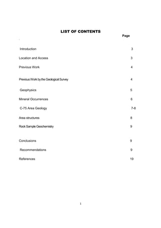 1
LIST OF CONTENTS
Page
.
Introduction 3
Location and Access 3
Previous Work 4
PreviousWorkbythe Geological Survey 4
Geophysics 5
Mineral Occurrences 6
C-75 Area Geology 7-8
Area structures 8
Rock Sample Geochemistry 9
Conclusions 9
Recommendations 9
References 19
 