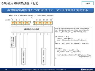 GPUÄʤθƣ1/2
ǌƤʄIЮGPUΥѥե`ޥ󥹤ϴ󤭤ӻ
         
LaneId: 0 1 2 3 4 27 28 29 30 31
Warp: unit of execution in GPU (32 simultaneous threads)
u
F F F T F F F T F F
YХåե
åȤ_
Фi߳
YХåե׷ӛ
htup = LoadTupleFromSource(base_index+LaneId);
rv = ExecEvalWhereClause(htup, whereClause);
mask = __ballot_sync(__activemask(), rv);
if (LaneId == 0) {
count = __popc(mask);
base = AllocateDestinationBuffer(count);
}
base = __shfl_sync(__activemask(), base, 0);
if (rv) {
mask &= ((1U << LaneId) - 1);
dst_index = base + __popc(mask);
ExecProjectionAndWriteBuffer(dst_index, htup,
ProjectionList);
}
GPUPostgreSQL٤ PG-Strom 10ΚiߤȡδΤδء
36
2022
 