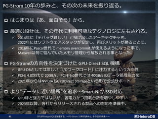 PG-Strom 10ΚiߤȡδΤδ귵롣
? Ϥޤϡפ顣
? mOӋϡÿܤʥƥΥҤ롣
? 2014ˡǥХåyͶ`ƥ⡢
2022ˤϥեȥå٤ӥåȤ٤뤳Ȥˡ
? 2016Pascal memory overcommit ʹ褦ˤʤä¤ǡ
MaxwellǰːǤŤ¤Ȥʤä
? PG-StromηԤQŤ GPU-Direct SQL C
? GPU-DBȤƤ䤷I/O``ɡעȤ
? PCI-E 4.0 20GB/sPCI-E 5.0Ǥ 40GB/s Υǩ`I
? 2021꤫NVIDIAGPUDirect StorageȤΤǹʽݩ`
? ꡰǩ`˽׷Smart-NIC/-SSD
? GPUۤɏǤϤʤʡĴd̨򉈤䤷䤹
? 2023Խ礫`uƷؤΌʂС
GPUPostgreSQL٤ PG-Strom 10ΚiߤȡδΤδء
41
 