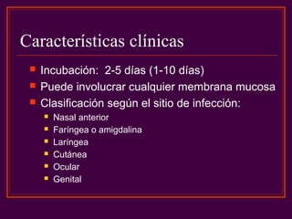 Características clínicas
 Incubación: 2-5 días (1-10 días)
 Puede involucrar cualquier membrana mucosa
 Clasificación según el sitio de infección:
 Nasal anterior
 Faríngea o amigdalina
 Laríngea
 Cutánea
 Ocular
 Genital
 
