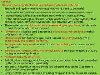 Additives.
there are two important areas in which plain waxes are deficient:
Strength and rigidity (where very fragile patterns need to be made)
Dimensional control (surface cavitation resulting from solidification shrinkage when pattern injection)
• Improvements can be made in these areas with non waxy additives.
• by the addition of high molecular- weight plastics such as polyethylene, ethyl
cellulose, nylon, ethylene vinyl acetate, and ethylene vinyl acrylate.
• These materials are highly viscous at wax-working temperatures, which tends
to limit the amounts that can be used.
• Polyethylene is widely used because it is economical and compatible with a
wide spectrum of waxes.
• Ethyl cellulose has had some use, but it is much more limited in terms of
compatibility and is more expensive.
• Polystyrene is rarely used because of its incompatibility with the commonly
used waxes.
• Ethylene vinyl acetate and ethylene vinyl acrylate are newer materials that are
finding increased application.
• Nylon has had only small use.
• Solidification shrinkage, which causes surface cavitation, is reduced somewhat
by the plastics mentioned previously.
• The effect, however, is limited by the low amounts that can be used before
viscosity becomes excessive.
• Greater effects can be obtained by adding resins and fillers. Resins are used in
 