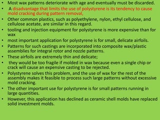 • Most wax patterns deteriorate with age and eventually must be discarded.
• A disadvantage that limits the use of polystyrene is its tendency to cause
mold cracking during pattern removal,
• Other common plastics, such as polyethylene, nylon, ethyl cellulose, and
cellulose acetate, are similar in this regard.
• tooling and injection equipment for polystyrene is more expensive than for
wax
• most important application for polystyrene is for small, delicate airfoils.
• Patterns for such castings are incorporated into composite wax/plastic
assemblies for integral rotor and nozzle patterns.
• These airfoils are extremely thin and delicate;
• they would be too fragile if molded in wax because even a single chip or
crack will cause an expensive casting to be rejected.
• Polystyrene solves this problem, and the use of wax for the rest of the
assembly makes it feasible to process such large patterns without excessive
mold cracking.
• The other important use for polystyrene is for small patterns running in
large quantities.
• However, this application has declined as ceramic shell molds have replaced
solid investment molds.
 