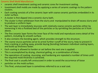 Ceramic Shell Mold Manufacture
• ceramic shell investment casting and ceramic cores for investment casting.
• Investment shell molds are made by applying a series of ceramic coatings to the pattern
clusters.
• Each coating consists of a fine ceramic layer with coarse ceramic particles embedded in its
outer surface.
• A cluster is first dipped into a ceramic slurry bath.
• The cluster is then withdrawn from the slurry and manipulated to drain off excess slurry and
to produce a uniform layer.
• The wet layer is immediately stuccoes with relatively coarse ceramic particles either by
immersing it into a fluidized bed of the particles or by sprinkling the particles on it from
above.
• The fine ceramic layer forms the inner face of the mold and reproduces every detail of the
pattern, including its smooth surface.
• It also contains the bonding agent, which provides strength to the structure.
• The coarse stucco particles serve to arrest further runoff of the slurry, help to prevent it
from cracking or pulling away, provide keying (bonding) between individual coating layers,
and build up thickness faster.
• Each coating is allowed to harden or set before the next one is applied.
• This is accomplished by drying, chemical gelling, or a combination of these.
• The operations of coating, stuccoing, and hardening are repeated a number of times until
the required mold thickness is achieved.
• The final coat is usually left unstuccoed in order to avoid the occurrence of loose
• particles on the mold surface.
• This final, unstuccoed layer is sometimes referred to as a seal coat.
 