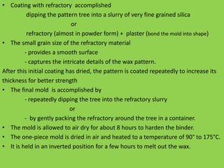 • Coating with refractory accomplished
dipping the pattern tree into a slurry of very fine grained silica
or
refractory (almost in powder form) + plaster (bond the mold into shape)
• The small grain size of the refractory material
- provides a smooth surface
- captures the intricate details of the wax pattern.
After this initial coating has dried, the pattern is coated repeatedly to increase its
thickness for better strength
• The final mold is accomplished by
- repeatedly dipping the tree into the refractory slurry
or
- by gently packing the refractory around the tree in a container.
• The mold is allowed to air dry for about 8 hours to harden the binder.
• The one-piece mold is dried in air and heated to a temperature of 90° to 175°C.
• It is held in an inverted position for a few hours to melt out the wax.
 