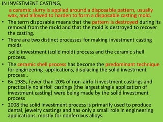 IN INVESTMENT CASTING,
a ceramic slurry is applied around a disposable pattern, usually
wax, and allowed to harden to form a disposable casting mold.
• The term disposable means that the pattern is destroyed during its
removal from the mold and that the mold is destroyed to recover
the casting.
• There are two distinct processes for making investment casting
molds
solid investment (solid mold) process and the ceramic shell
process.
• The ceramic shell process has become the predominant technique
for engineering applications, displacing the solid investment
process .
• By 1985, fewer than 20% of non-airfoil investment castings and
practically no airfoil castings (the largest single application of
investment casting) were being made by the solid Investment
process
• 2008 the solid investment process is primarily used to produce
dental, jewelry castings and has only a small role in engineering
applications, mostly for nonferrous alloys.
 