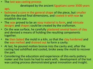 • The lost wax casting process
developed by the ancient Egyptians some 3500 years
ago.
• fashioned a core in the general shape of the piece, but smaller
than the desired final dimensions, and coated it with wax to
establish the size.
• The wax proved to be an easy material to form, and intricate
designs and shapes could be created by the craftsman.
• On the wax surface, he carefully plastered several layers of clay
and devised a means of holding the resulting components
together.
• He then baked the mold in a kiln, so that the clay hardened and
the wax melted and drained out to form a cavity.
• At last, he poured molten bronze into the cavity and, after the
casting had solidified and cooled, broke away the mold to recover
the part.
• Considering the education and experience of this early pottery
maker and the tools he had to work with, development of the lost
wax casting process demonstrated great innovation and insight.
 