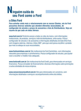 FordCargo
1-05
Ninguém cuida do
seu Ford como a Ford
N
Sites Ford
Para estreitar ainda mais o relacionamento com os nossos Clientes, nós da Ford
possuímos diversos websites que atendem diferentes necessidades, de
configurador de veículos a preços de acessórios e lista de Distribuidores. Veja um
resumo do que cada um deles oferece:
www.ford.com.br Portal de acesso a todos os sites da marca, com informações
institucionais, de produtos, serviços e rede de distribuidores, entre outras. Possui
configurador de veículos e de acessórios e informações detalhadas de toda linha Ford,
com imagens externas, internas e fotos 360º, para que você possa escolher o produto
que mais se adequa às suas necessidades.
www.fordcaminhoes.com.br Site institucional da Ford Caminhões, com informações
relevantes para empresas e caminhoneiros. Possui configurador de veículos, para ajudar
você a escolher o modelo mais adequado.
www.fordcredit.com.br Site institucional da Ford Credit, para interessados em serviços
financeiros. Possui simulador de financiamento e diversas informações sobre promoções
e outras atividades de nossa empresa.
www.consorcionacionalford.com.br Site para interessados em consórcio, com
informações detalhadas e serviços e acompanhamento online dos leilões.
 