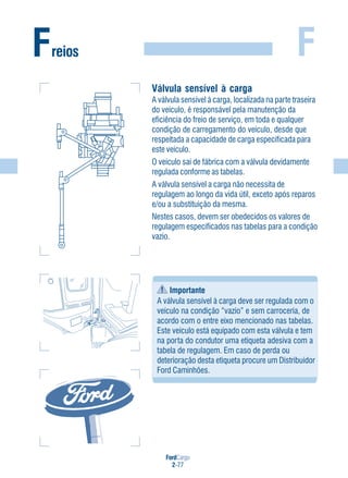 FordCargo
2-77
FFreios
Válvula sensível à carga
A válvula sensível à carga, localizada na parte traseira
do veículo, é responsável pela manutenção da
eficiência do freio de serviço, em toda e qualquer
condição de carregamento do veículo, desde que
respeitada a capacidade de carga especificada para
este veículo.
O veículo sai de fábrica com a válvula devidamente
regulada conforme as tabelas.
A válvula sensível a carga não necessita de
regulagem ao longo da vida útil, exceto após reparos
e/ou a substituição da mesma.
Nestes casos, devem ser obedecidos os valores de
regulagem especificados nas tabelas para a condição
vazio.
Importante
A válvula sensível à carga deve ser regulada com o
veículo na condição “vazio” e sem carroceria, de
acordo com o entre eixo mencionado nas tabelas.
Este veículo está equipado com esta válvula e tem
na porta do condutor uma etiqueta adesiva com a
tabela de regulagem. Em caso de perda ou
deterioração desta etiqueta procure um Distribuidor
Ford Caminhões.
 