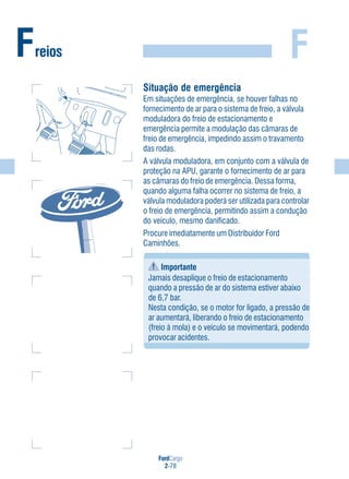 FordCargo
2-78
FFreios
Situação de emergência
Em situações de emergência, se houver falhas no
fornecimento de ar para o sistema de freio, a válvula
moduladora do freio de estacionamento e
emergência permite a modulação das câmaras de
freio de emergência, impedindo assim o travamento
das rodas.
A válvula moduladora, em conjunto com a válvula de
proteção na APU, garante o fornecimento de ar para
as câmaras do freio de emergência. Dessa forma,
quando alguma falha ocorrer no sistema de freio, a
válvula moduladora poderá ser utilizada para controlar
o freio de emergência, permitindo assim a condução
do veículo, mesmo danificado.
Procure imediatamente um Distribuidor Ford
Caminhões.
Importante
Jamais desaplique o freio de estacionamento
quando a pressão de ar do sistema estiver abaixo
de 6,7 bar.
Nesta condição, se o motor for ligado, a pressão de
ar aumentará, liberando o freio de estacionamento
(freio à mola) e o veículo se movimentará, podendo
provocar acidentes.
 