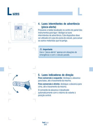 FordCargo
2-82
L
4. Luzes intermitentes de advertência
(pisca-alerta)
Pressione o botão localizado no centro do painel dos
instrumentos para ligar / desligar as luzes
intermitentes de advertência. Este dispositivo deve
ser utilizado em caso de avaria do veículo, para avisar
os outros motoristas que há perigo.
Importante
Use o “pisca-alerta” apenas em situações de
emergência e com o veículo parado.
5. Luzes indicadoras de direção
Para conversão à esquerda: desloque a alavanca
para baixo, até o travamento da mesma.
Para conversão à direita: desloque a alavanca para
cima, até o travamento da mesma.
O comando da alavanca é desativado
automaticamente com o retorno do volante à
posição central.
Luzes
0
1
2 3
 