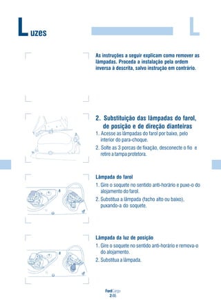 FordCargo
2-85
LLuzes
As instruções a seguir explicam como remover as
lâmpadas. Proceda a instalação pela ordem
inversa à descrita, salvo instrução em contrário.
2. Substituição das lâmpadas do farol,
de posição e de direção dianteiras
1. Acesse as lâmpadas do farol por baixo, pelo
interior do para-choque.
2. Solte as 3 porcas de fixação, desconecte o fio e
retire a tampa protetora.
Lâmpada do farol
1. Gire o soquete no sentido anti-horário e puxe-o do
alojamento do farol.
2. Substitua a lâmpada (facho alto ou baixo),
puxando-a do soquete.
Lâmpada da luz de posição
1. Gire o soquete no sentido anti-horário e remova-o
do alojamento.
2. Substitua a lâmpada.
 