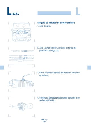 FordCargo
2-86
LLuzes
Lâmpada do indicador de direção dianteiro
1. Abra o capuz.
2. Abra a tampa dianteira, soltando as travas dos
parafusos de fixação (5).
3. Gire o soquete no sentido anti-horário e remova-o
da lanterna.
4. Substitua a lâmpada pressionando e girando-a no
sentido anti-horário.
 