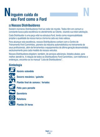 FordCargo
1-06
Ninguém cuida do
seu Ford como a Ford
N
Nossos Distribuidores
Existem inúmeros Distribuidores Ford ao redor do mundo. Todos têm em comum a
constante busca pela excelência no atendimento ao Cliente, visando sua total satisfação.
Cada Distribuidor é uma peça vital na estrutura Ford, tendo como responsabilidade
projetar a qualidade da nossa marca e torná-Ia cada vez mais valiosa.
Para alcançar esta excelência, nossos Distribuidores contam com o Centro de
Treinamento Ford Caminhões, pioneiro da indústria automobilística no treinamento de
seus profissionais, além de ferramentas e equipamentos de última geração desenvolvidos
exclusivamente para cada modelo de nossos veículos.
Nossos Distribuidores dispõem, também, de serviços adicionais, listados abaixo, para
melhor atendê-lo. A relação de todos os Distribuidores Ford Caminhões, com telefones e
endereços, encontra-se no manual “Lista de Distribuidores”.
Simbologia
Horário estendido
Socorro mecânico / guincho
Plantão final de semana / feriados
Pátio para pernoite
Dormitório
Refeitório
Plantão 24 horas
 