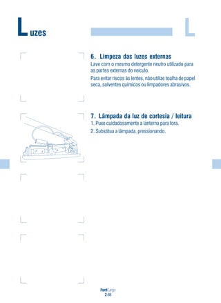 FordCargo
2-88
LLuzes
6. Limpeza das luzes externas
Lave com o mesmo detergente neutro utilizado para
as partes externas do veículo.
Para evitar riscos às lentes, não utilize toalha de papel
seca, solventes químicos ou limpadores abrasivos.
7. Lâmpada da luz de cortesia / leitura
1. Puxe cuidadosamente a lanterna para fora.
2. Substitua a lâmpada, pressionando.
 