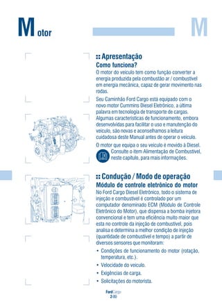 FordCargo
2-89
M
Apresentação
Como funciona?
O motor do veículo tem como função converter a
energia produzida pela combustão ar / combustível
em energia mecânica, capaz de gerar movimento nas
rodas.
Seu Caminhão Ford Cargo está equipado com o
novo motor Cummins Diesel Eletrônico, a última
palavra em tecnologia de transporte de cargas.
Algumas características de funcionamento, embora
desenvolvidas para facilitar o uso e manutenção do
veículo, são novas e aconselhamos a leitura
cuidadosa deste Manual antes de operar o veículo.
O motor que equipa o seu veículo é movido à Diesel.
Consulte o item Alimentação de Combustível,
neste capítulo, para mais informações.
Condução / Modo de operação
Módulo de controle eletrônico do motor
No Ford Cargo Diesel Eletrônico, todo o sistema de
injeção e combustível é controlado por um
computador denominado ECM (Módulo de Controle
Eletrônico do Motor), que dispensa a bomba injetora
convencional e tem uma eficiência muito maior que
esta no controle da injeção de combustível, pois
analisa e determina a melhor condição de injeção
(quantidade de combustível e tempo) a partir de
diversos sensores que monitoram:
• Condições de funcionamento do motor (rotação,
temperatura, etc.).
• Velocidade do veículo.
• Exigências de carga.
• Solicitações do motorista.
Motor
 