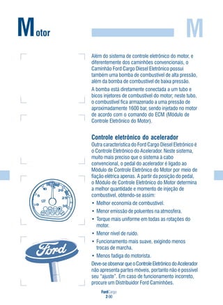 FordCargo
2-90
M
Além do sistema de controle eletrônico do motor, e
diferentemente dos caminhões convencionais, o
Caminhão Ford Cargo Diesel Eletrônico possui
também uma bomba de combustível de alta pressão,
além da bomba de combustível de baixa pressão.
A bomba está diretamente conectada a um tubo e
bicos injetores de combustível do motor; neste tubo,
o combustível fica armazenado a uma pressão de
aproximadamente 1600 bar, sendo injetado no motor
de acordo com o comando do ECM (Módulo de
Controle Eletrônico do Motor).
Controle eletrônico do acelerador
Outra característica do Ford Cargo Diesel Eletrônico é
o Controle Eletrônico do Acelerador. Neste sistema,
muito mais preciso que o sistema à cabo
convencional, o pedal do acelerador é ligado ao
Módulo de Controle Eletrônico do Motor por meio de
fiação elétrica apenas. A partir da posição do pedal,
o Módulo de Controle Eletrônico do Motor determina
a melhor quantidade e momento de injeção de
combustível, obtendo-se assim:
• Melhor economia de combustível.
• Menor emissão de poluentes na atmosfera.
• Torque mais uniforme em todas as rotações do
motor.
• Menor nível de ruído.
• Funcionamento mais suave, exigindo menos
trocas de marcha.
• Menos fadiga do motorista.
Deve-se observar que o Controle Eletrônico do Acelerador
não apresenta partes móveis, portanto não é possível
seu “ajuste”. Em caso de funcionamento incorreto,
procure um Distribuidor Ford Caminhões.
Motor
 