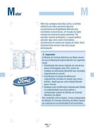 FordCargo
2-91
MMotor
Além das vantagens descritas acima, o controle
eletrônico do motor apresenta algumas
características de dirigibilidade diferentes dos
caminhões convencionais, em função do rígido
controle de emissão de gases poluentes. Por
exemplo, durante acelerações, o usuário poderá
perceber algo como ruído momentâneo
característico do sistema de injeção do motor. Isto é
absolutamente normal e não deve causar
preocupação.
Importante
O Módulo de Controle Eletrônico do Motor deverá
ter sua configuração original alterada nos seguintes
casos:
• Substituição dos pneus originais do veículo por
pneus homologados pela Ford, porém de
medidas ou fabricantes diferentes dos montados
originalmente no veículo.
• Substituição da relação do diferencial
originalmente montada no veículo (par coroa /
pinhão), desde que por outra relação liberada
para o veículo.
• Qualquer outra modificação realizada pelo Cliente
ou implementador que possa alterar a
configuração original do Módulo de Controle
Eletrônico do Motor.
Nas condições acima citadas, a nova configuração
do Módulo de Controle Eletrônico do Motor deverá
ser realizada em um Distribuidor Ford Caminhões.
 