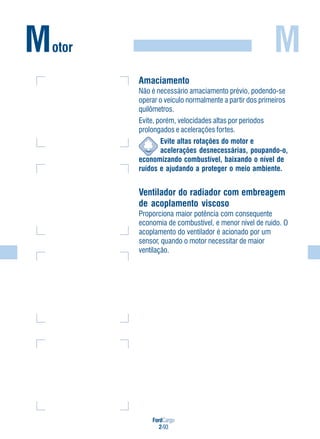 FordCargo
2-93
M
Amaciamento
Não é necessário amaciamento prévio, podendo-se
operar o veículo normalmente a partir dos primeiros
quilômetros.
Evite, porém, velocidades altas por períodos
prolongados e acelerações fortes.
Evite altas rotações do motor e
acelerações desnecessárias, poupando-o,
economizando combustível, baixando o nível de
ruídos e ajudando a proteger o meio ambiente.
Ventilador do radiador com embreagem
de acoplamento viscoso
Proporciona maior potência com consequente
economia de combustível, e menor nível de ruído. O
acoplamento do ventilador é acionado por um
sensor, quando o motor necessitar de maior
ventilação.
Motor
 