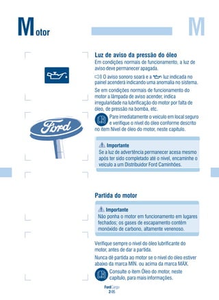 FordCargo
2-95
MMotor
Partida do motor
Importante
Não ponha o motor em funcionamento em lugares
fechados; os gases de escapamento contêm
monóxido de carbono, altamente venenoso.
Verifique sempre o nível do óleo lubrificante do
motor, antes de dar a partida.
Nunca dê partida ao motor se o nível do óleo estiver
abaixo da marca MÍN. ou acima da marca MÁX.
Consulte o item Óleo do motor, neste
capítulo, para mais informações.
Luz de aviso da pressão do óleo
Em condições normais de funcionamento, a luz de
aviso deve permanecer apagada.
O aviso sonoro soará e a luz indicada no
painel acenderá indicando uma anomalia no sistema.
Se em condições normais de funcionamento do
motor a lâmpada de aviso acender, indica
irregularidade na lubrificação do motor por falta de
óleo, de pressão na bomba, etc.
Pare imediatamente o veículo em local seguro
e verifique o nível do óleo conforme descrito
no item Nível de óleo do motor, neste capítulo.
Importante
Se a luz de advertência permanecer acesa mesmo
após ter sido completado até o nível, encaminhe o
veículo a um Distribuidor Ford Caminhões.
 