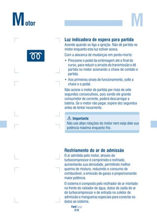 FordCargo
2-96
M
Resfriamento do ar de admissão
O ar admitido pelo motor, através do
turbocompressor é comprimido e resfriado,
aumentando sua densidade, permitindo melhor
queima de mistura, reduzindo o consumo de
combustível, a emissão de gases e proporcionando
maior potência.
O sistema é composto pelo resfriador de ar montado
na frente do radiador de água, dutos de saída do ar
do turbocompressor e de entrada no coletor de
admissão e mangueiras especiais para conectar os
dutos ao sistema.
Motor
Luz indicadora de espera para partida
Acende quando se liga a ignição. Não dê partida no
motor enquanto esta luz estiver acesa.
Com a alavanca de mudanças em ponto-morto:
• Pressione o pedal da embreagem até o final do
curso, para reduzir o arrasto da transmissão e dê
partida no motor acionando a chave de contato e
partida.
• Aos primeiros sinais de funcionamento, solte a
chave e o pedal.
Não acione o motor de partida por mais de sete
segundos consecutivos, pois sendo ele grande
consumidor de corrente, poderá descarregar a
bateria. Se o motor não pegar, espere dez segundos
antes de tentar novamente.
Importante
Não use altas rotações do motor nem exija dele sua
potência máxima enquanto frio.
 