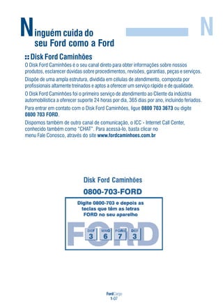 FordCargo
1-07
Ninguém cuida do
seu Ford como a Ford
N
Disk Ford Caminhões
O Disk Ford Caminhões é o seu canal direto para obter informações sobre nossos
produtos, esclarecer dúvidas sobre procedimentos, revisões, garantias, peças e serviços.
Dispõe de uma ampla estrutura, dividida em células de atendimento, composta por
profissionais altamente treinados e aptos a oferecer um serviço rápido e de qualidade.
O Disk Ford Caminhões foi o primeiro serviço de atendimento ao Cliente da indústria
automobilística a oferecer suporte 24 horas por dia, 365 dias por ano, incluindo feriados.
Para entrar em contato com o Disk Ford Caminhões, ligue 0800 703 3673 ou digite
0800 703 FORD.
Dispomos também de outro canal de comunicação, o ICC - Internet Call Center,
conhecido também como “CHAT”. Para acessá-Io, basta clicar no
menu Fale Conosco, através do site www.fordcaminhoes.com.br
 