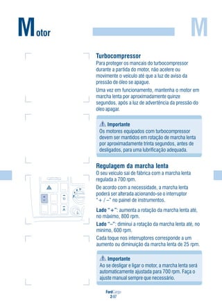 FordCargo
2-97
M
Turbocompressor
Para proteger os mancais do turbocompressor
durante a partida do motor, não acelere ou
movimente o veículo até que a luz de aviso da
pressão de óleo se apague.
Uma vez em funcionamento, mantenha o motor em
marcha lenta por aproximadamente quinze
segundos, após a luz de advertência da pressão do
óleo apagar.
Importante
Os motores equipados com turbocompressor
devem ser mantidos em rotação de marcha lenta
por aproximadamente trinta segundos, antes de
desligados, para uma lubrificação adequada.
Motor
Lado “+”: aumenta a rotação da marcha lenta até,
no máximo, 800 rpm.
Lado “–”: diminui a rotação da marcha lenta até, no
mínimo, 600 rpm.
Cada toque nos interruptores corresponde a um
aumento ou diminuição da marcha lenta de 25 rpm.
Importante
Ao se desligar e ligar o motor, a marcha lenta será
automaticamente ajustada para 700 rpm. Faça o
ajuste manual sempre que necessário.
Regulagem da marcha lenta
O seu veículo sai de fábrica com a marcha lenta
regulada a 700 rpm.
De acordo com a necessidade, a marcha lenta
poderá ser alterada acionando-se o interruptor
“+ / –” no painel de instrumentos.
0
1
2 3
 
