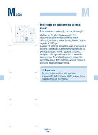 FordCargo
2-98
MMotor
Interruptor de acionamento do freio-
motor
Para fazer uso do freio-motor, acione o interruptor.
Uma luz de advertência no painel dos
instrumentos acende indicando freio-motor
acionado, estando o motor do veículo com rotação
superior a 1000 rpm.
Ao pisar no pedal do acelerador ou da embreagem o
sistema é desativado. Libere momentaneamente os
pedais para reativá-lo. Para desativar o sistema,
desligue o interruptor de comando no painel de
instrumentos. A correta utilização do freio-motor
aumenta o poder de frenagem do veículo e reduz o
desgaste das guarnições do freio.
Importante
Recomenda-se manter o interruptor de
acionamento do freio-motor ligado sempre que o
veículo estiver em movimento.
0
1
2 3
 