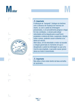 FordCargo
2-99
MMotor
Importante
A utilização de “banguela” (trafegar em declives
com a alavanca de mudança de marchas em
neutro, ou com o pedal da embreagem
pressionado), é um procedimento perigoso e ilegal.
Em tais condições, o veículo pode atingir
velocidades acima daquela para a qual foram
projetados o sistema de freios, suspensão, direção,
rodas e pneus, podendo causar acidentes e/ou
danos ao veículo.
Além disso, em tal velocidade o motor vai exceder
a rotação governada no momento em que é
desaplicado o pedal da embreagem ou que uma
marcha seja engatada, o que pode causar graves
danos ao motor e transmissão.
Importante
Não utilize o freio-motor dentro da faixa vermelha
do tacômetro.
 